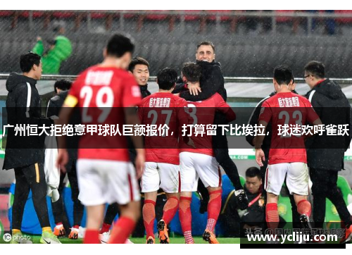 广州恒大拒绝意甲球队巨额报价，打算留下比埃拉，球迷欢呼雀跃